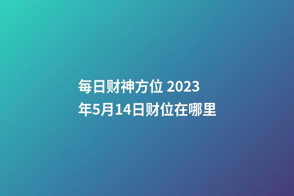 每日财神方位 2023年5月14日财位在哪里